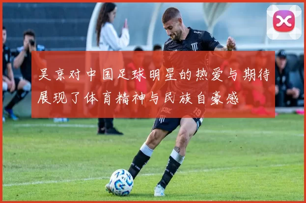 吴京对中国足球明星的热爱与期待展现了体育精神与民族自豪感