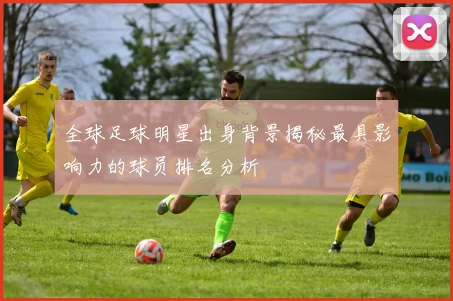 全球足球明星出身背景揭秘最具影响力的球员排名分析