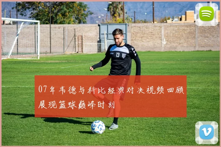 07年韦德与科比经典对决视频回顾展现篮球巅峰时刻
