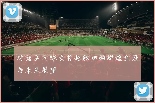 对话乒乓球女将赵敏回顾辉煌生涯与未来展望