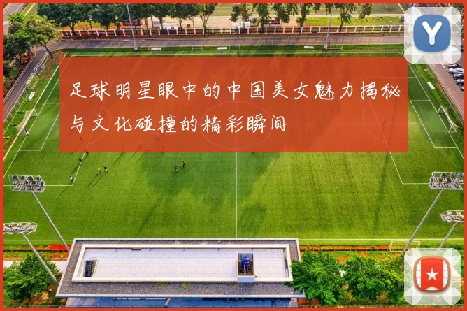 足球明星眼中的中国美女魅力揭秘与文化碰撞的精彩瞬间