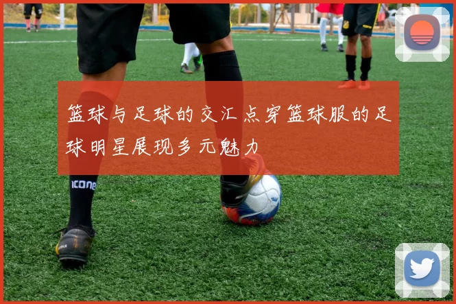 篮球与足球的交汇点穿篮球服的足球明星展现多元魅力