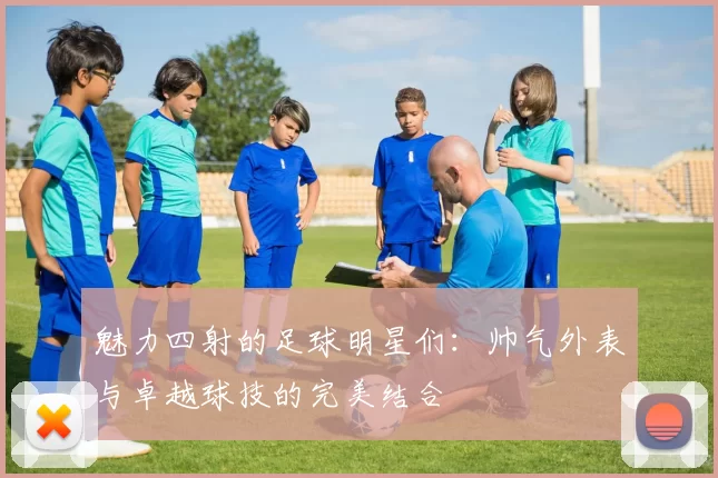 魅力四射的足球明星们：帅气外表与卓越球技的完美结合