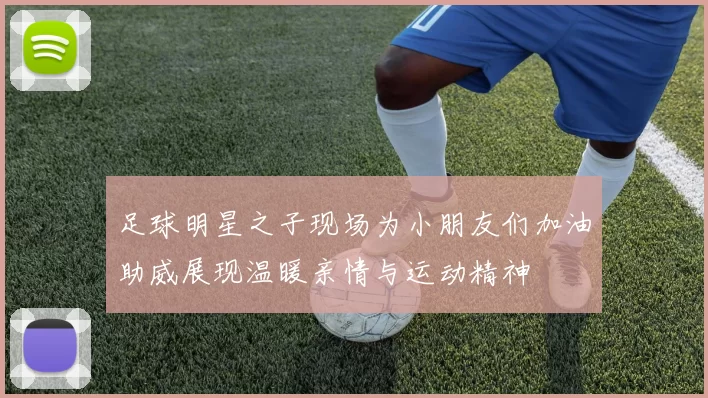 足球明星之子现场为小朋友们加油助威展现温暖亲情与运动精神