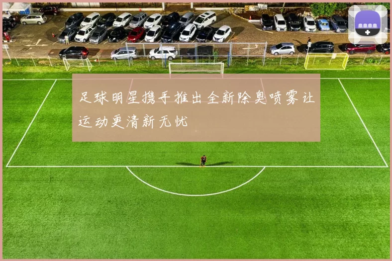 足球明星携手推出全新除臭喷雾让运动更清新无忧