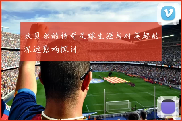 坎贝尔的传奇足球生涯与对英超的深远影响探讨