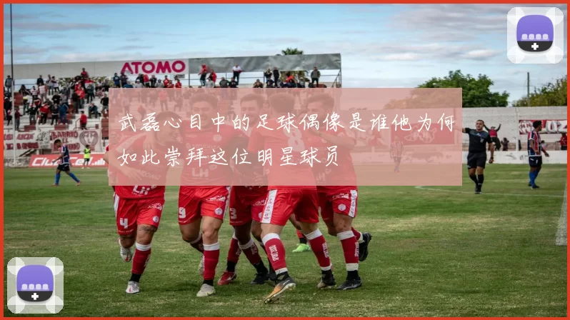 武磊心目中的足球偶像是谁他为何如此崇拜这位明星球员