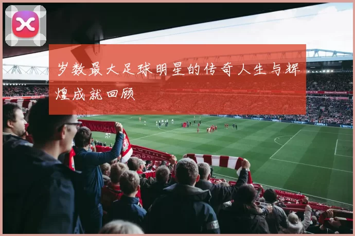 岁数最大足球明星的传奇人生与辉煌成就回顾