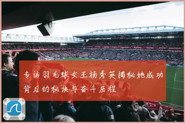 专访羽毛球女王杨秀英揭秘她成功背后的秘诀与奋斗历程