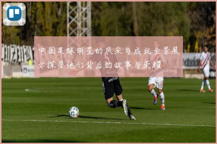 中国足球明星的风采与成就全景展示探寻他们背后的故事与荣耀