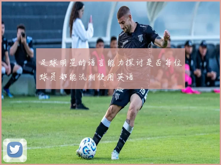 足球明星的语言能力探讨是否每位球员都能流利使用英语