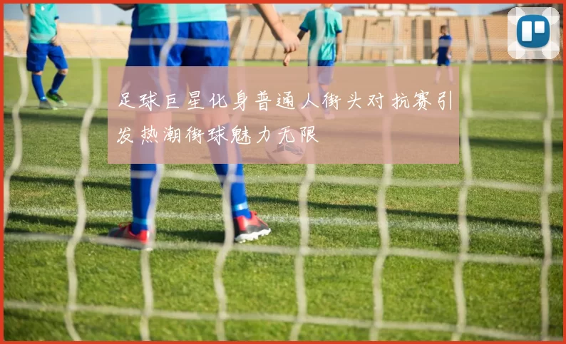 足球巨星化身普通人街头对抗赛引发热潮街球魅力无限