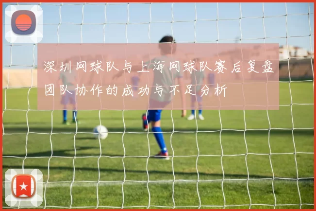 深圳网球队与上海网球队赛后复盘团队协作的成功与不足分析