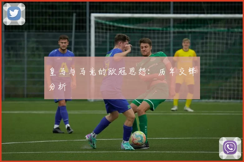 皇马与马竞的欧冠恩怨：历年交锋分析
