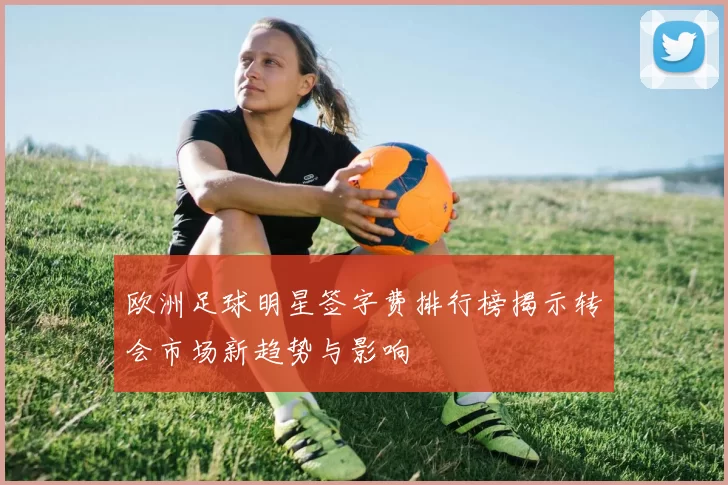 欧洲足球明星签字费排行榜揭示转会市场新趋势与影响