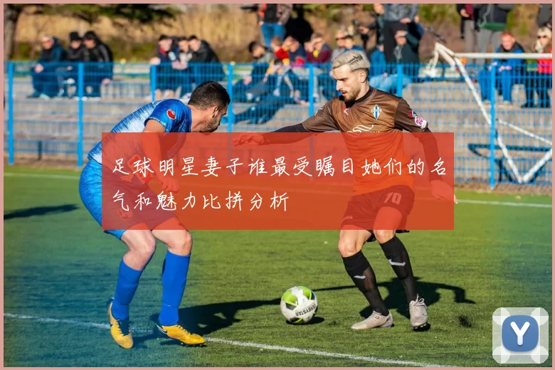 足球明星妻子谁最受瞩目她们的名气和魅力比拼分析