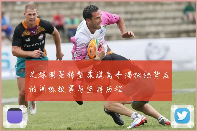 足球明星转型柔道高手揭秘他背后的训练故事与坚持历程