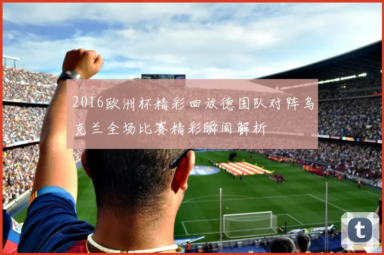 2016欧洲杯精彩回放德国队对阵乌克兰全场比赛精彩瞬间解析