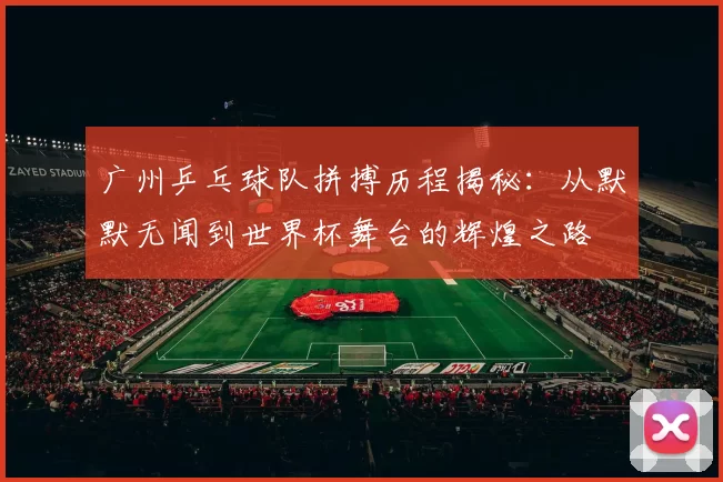 广州乒乓球队拼搏历程揭秘：从默默无闻到世界杯舞台的辉煌之路