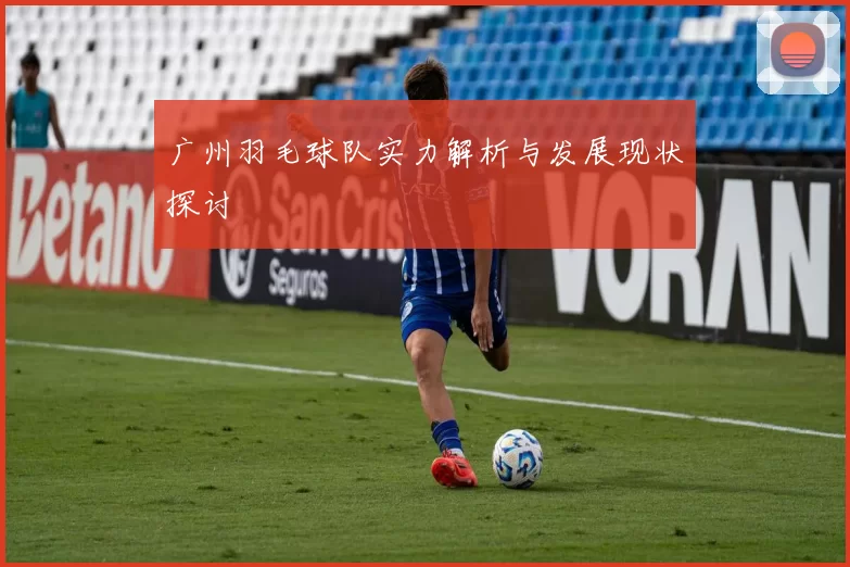 广州羽毛球队实力解析与发展现状探讨