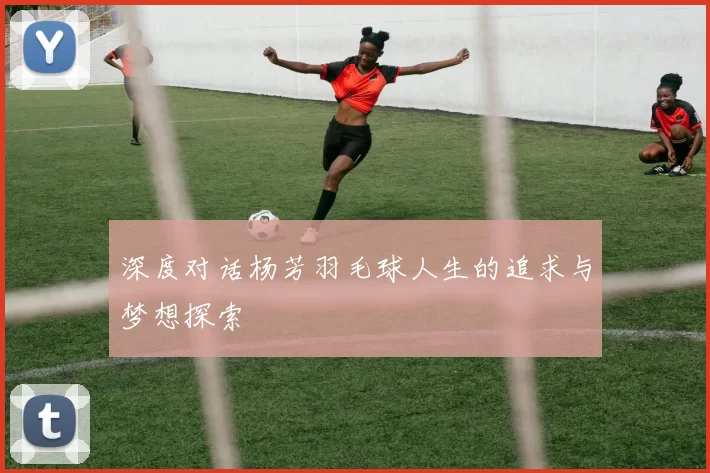 深度对话杨芳羽毛球人生的追求与梦想探索