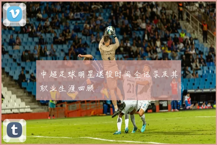 中超足球明星退役时间全记录及其职业生涯回顾