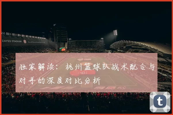 独家解读：杭州篮球队战术配合与对手的深度对比分析