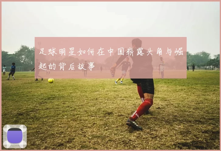 足球明星如何在中国崭露头角与崛起的背后故事