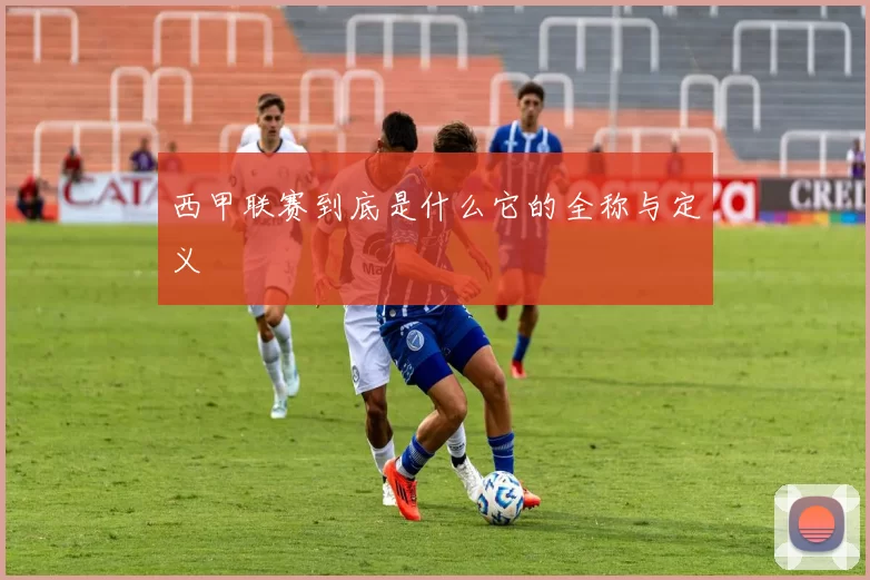 西甲联赛到底是什么它的全称与定义