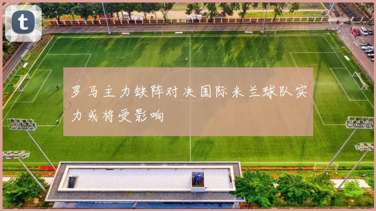 罗马主力缺阵对决国际米兰球队实力或将受影响