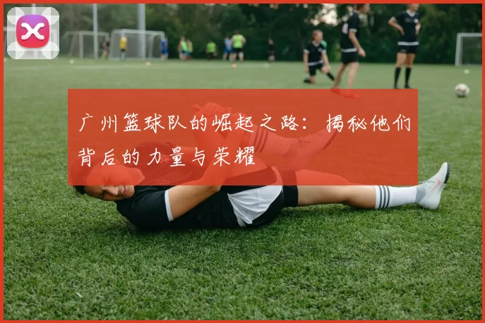 广州篮球队的崛起之路：揭秘他们背后的力量与荣耀