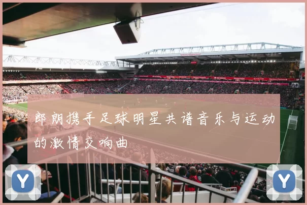 郎朗携手足球明星共谱音乐与运动的激情交响曲