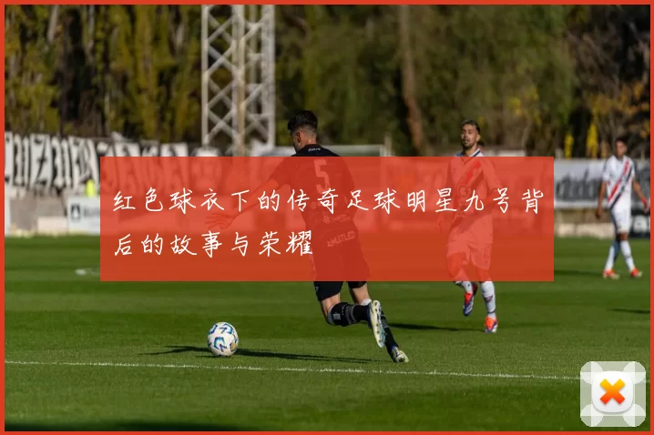红色球衣下的传奇足球明星九号背后的故事与荣耀