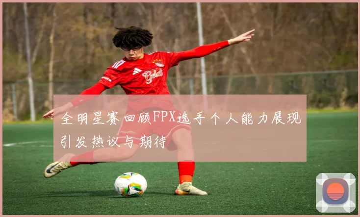 全明星赛回顾FPX选手个人能力展现引发热议与期待