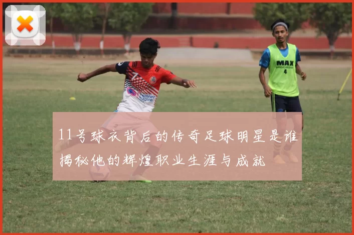 11号球衣背后的传奇足球明星是谁揭秘他的辉煌职业生涯与成就