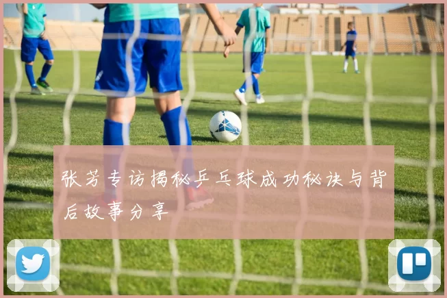 张芳专访揭秘乒乓球成功秘诀与背后故事分享
