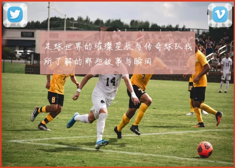 足球世界的璀璨星辰与传奇球队我所了解的那些故事与瞬间