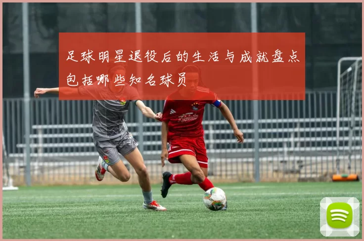 足球明星退役后的生活与成就盘点包括哪些知名球员
