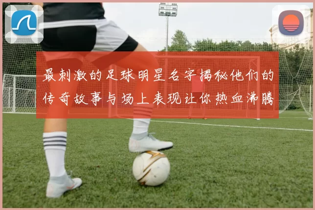 最刺激的足球明星名字揭秘他们的传奇故事与场上表现让你热血沸腾