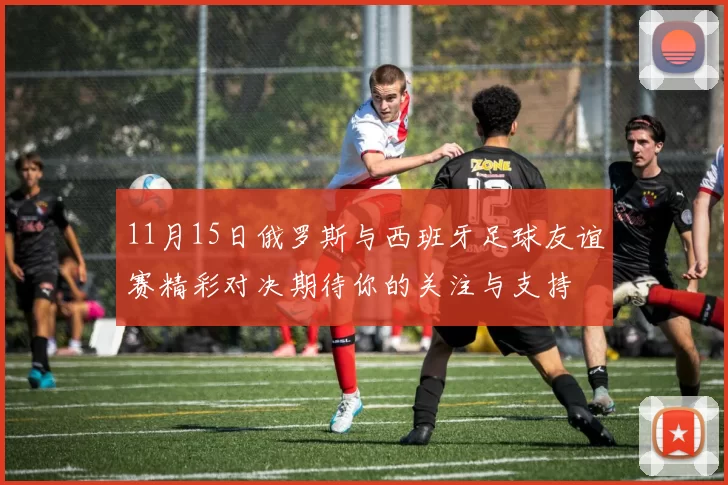 11月15日俄罗斯与西班牙足球友谊赛精彩对决期待你的关注与支持