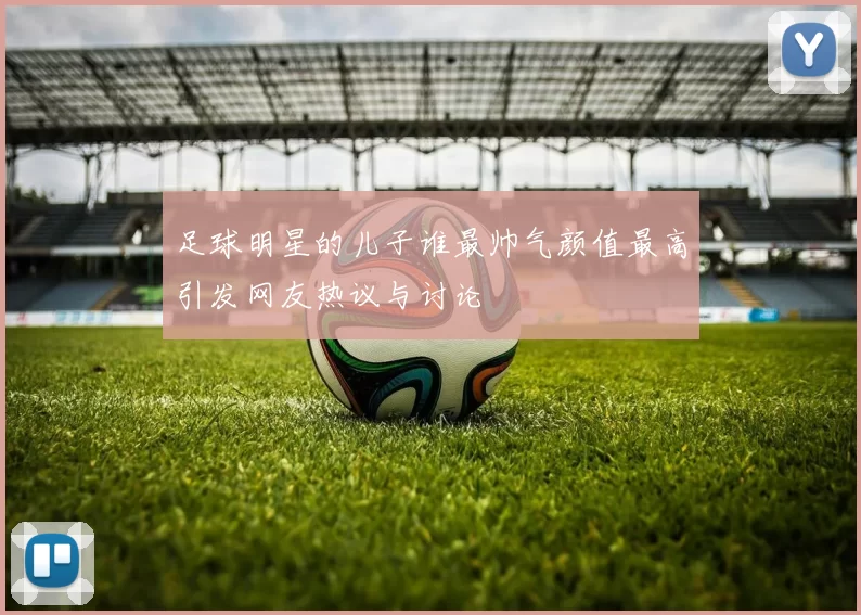 足球明星的儿子谁最帅气颜值最高引发网友热议与讨论