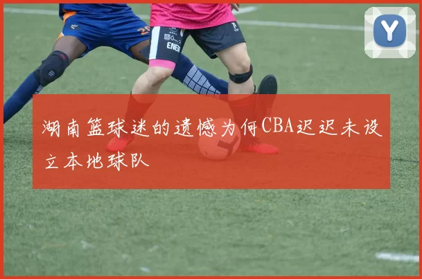 湖南篮球迷的遗憾为何CBA迟迟未设立本地球队