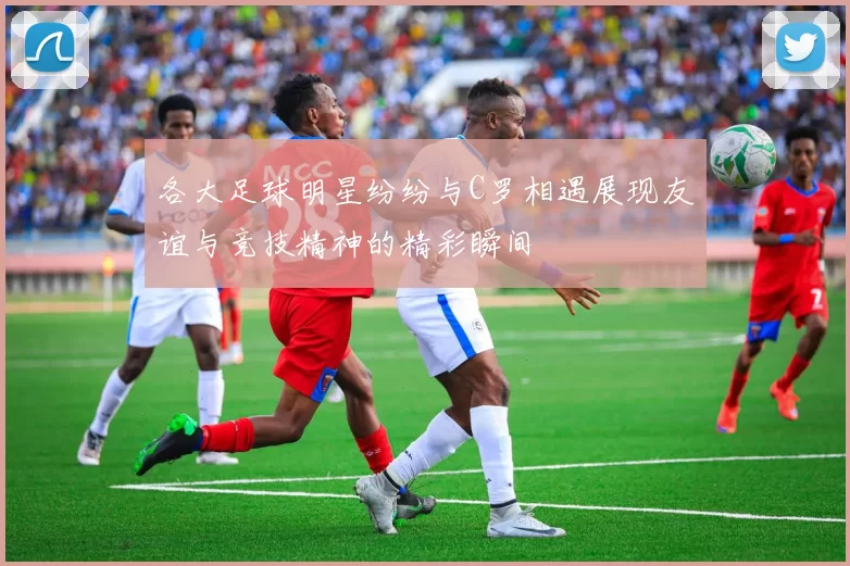 各大足球明星纷纷与C罗相遇展现友谊与竞技精神的精彩瞬间