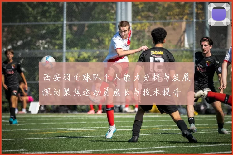 西安羽毛球队个人能力分析与发展探讨聚焦运动员成长与技术提升