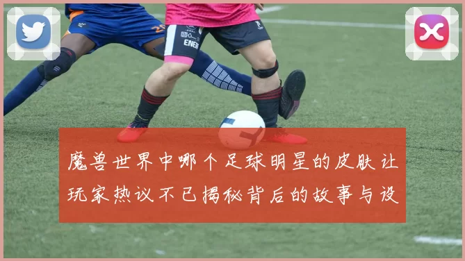 魔兽世界中哪个足球明星的皮肤让玩家热议不已揭秘背后的故事与设计理念