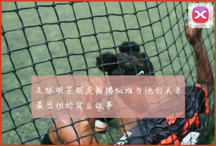 足球明星朋友圈揭秘谁与他们关系最密切的背后故事