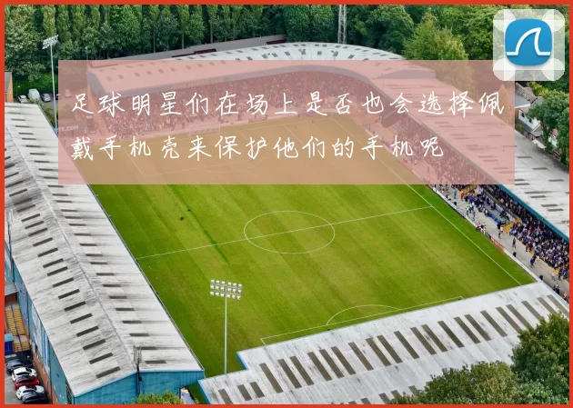 足球明星们在场上是否也会选择佩戴手机壳来保护他们的手机呢