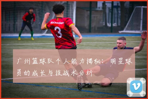 广州篮球队个人能力揭秘：明星球员的成长与技战术分析