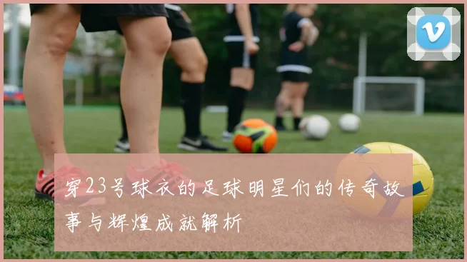 穿23号球衣的足球明星们的传奇故事与辉煌成就解析