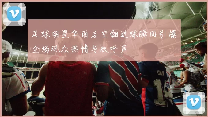 足球明星华丽后空翻进球瞬间引爆全场观众热情与欢呼声